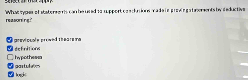 select all that apply
What types of statements can be used to support conclusions made in proving statements by deductive
reasoning?
previously proved theorems
defnitions
hypotheses
postulates
Vlogic