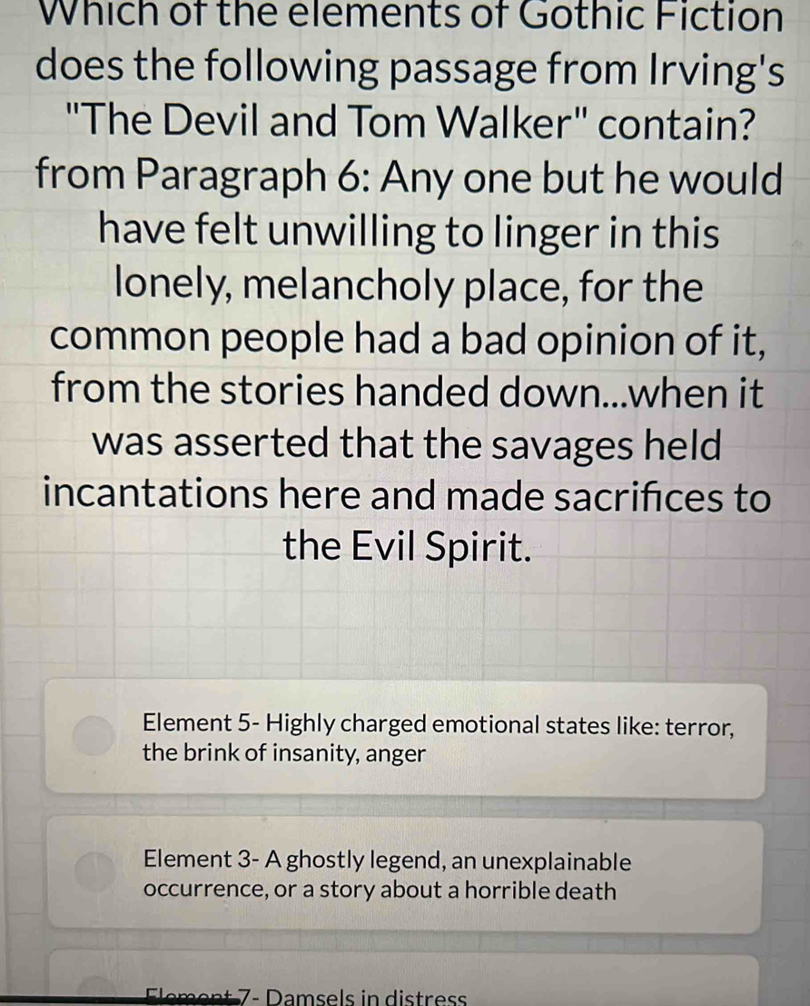 Which of the elements of Gothic Fiction
does the following passage from Irving's
"The Devil and Tom Walker" contain?
from Paragraph 6: Any one but he would
have felt unwilling to linger in this
lonely, melancholy place, for the
common people had a bad opinion of it,
from the stories handed down...when it
was asserted that the savages held
incantations here and made sacrifces to
the Evil Spirit.
Element 5 - Highly charged emotional states like: terror,
the brink of insanity, anger
Element 3 - A ghostly legend, an unexplainable
occurrence, or a story about a horrible death
m n t - Damsels in distres