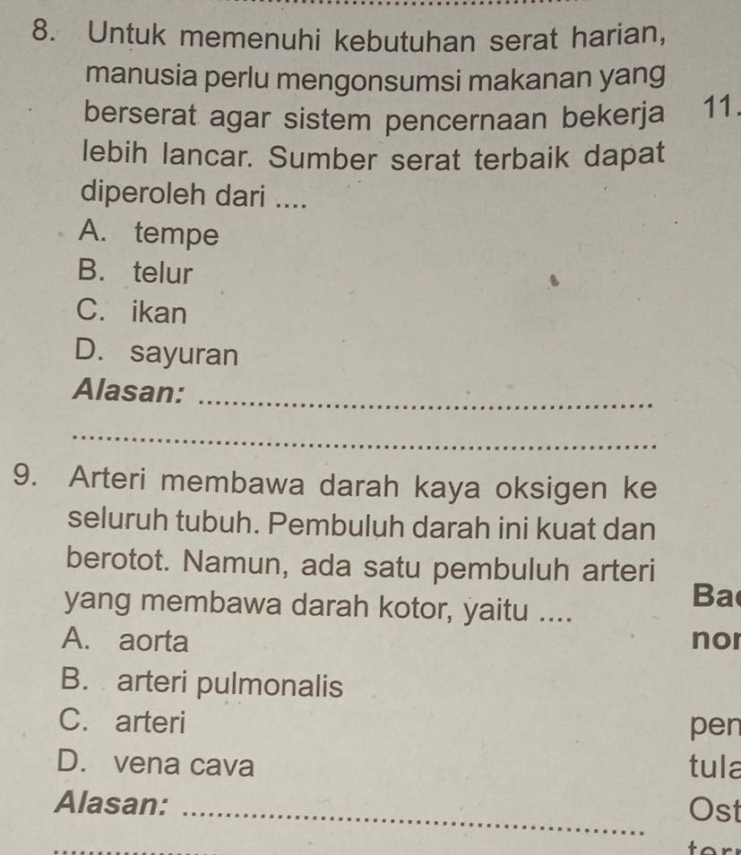 Untuk memenuhi kebutuhan serat harian,
manusia perlu mengonsumsi makanan yang
berserat agar sistem pencernaan bekerja 11.
lebih lancar. Sumber serat terbaik dapat
diperoleh dari ....
A. tempe
B. telur
C. ikan
D. sayuran
Alasan:_
_
9. Arteri membawa darah kaya oksigen ke
seluruh tubuh. Pembuluh darah ini kuat dan
berotot. Namun, ada satu pembuluh arteri
yang membawa darah kotor, yaitu ....
Ba
A. aorta nor
B. arteri pulmonalis
C. arteri pen
D. vena cava tula
Alasan: _Ost
to