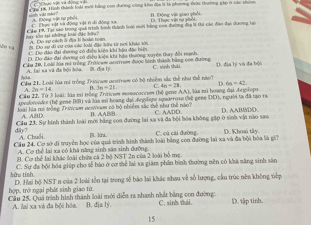 C. Thực vật và động vật.
Câu 18. Hình thành loài mới bằng con đường cùng khu địa lí là phương thức thường gặp ở các nhóm
sinh vật nào?
A. Động vật tự phối. B. Động vật giao phối.
C. Thực vật và động vật ít di động xa. D. Thực vật tự phối.
Câu 19. Tại sao trong quá trình hình thành loài mới bằng con đường địạ lí thì các đảo đại dương lại
hay tồn tại những loài đặc hữu?
A. Do sự cách li địa lí hoàn toàn.
iên và B. Do sự di cư của các loài đặc hữu từ nơi khác tới.
C. Do đảo đại dương có điều kiện khí hậu đặc biệt.
D. Do đảo đại dương có diều kiện khí hậu thường xuyên thay đổi mạnh.
Câu 20. Loài lúa mì trồng Triticum aestivum được hình thành bằng con đường
A. lai xa và đa bội hóa. B. địa lý. C. sinh thái. D. địa lý và đa bội
hóa.
Câu 21. Loài lúa mì trồng Triticum aestivum có bộ nhiềm sắc thể như thế nào?
A. 2n=14. B. 3n=21. C. 4n=28. D. 6n=42.
Câu 22. Từ 3 loài: lúa mì trồng Triticum monococcum (hệ gene AA), lúa mì hoang dại Aegilops
spedotoides (hệ gene BB) và lúa mì hoang dại Aegilops squarrosa (hệ gene DD), người ta đã tạo ra
loài lúa mì trồng Triticum aestivum có bộ nhiểm sắc thể như thế nào?
A. ABD. B. AABB. C. AADD. D. AABBDD.
Câu 23. Sự hình thành loài mới bằng con đường lai xa và đa bội hóa không gặp ở sinh vật nào sau
đây? D. Khoai tây.
A. Chuối. B. lừa. C. củ cải đường.
Câu 24. Cơ sở di truyền học của quá trình hình thành loài bằng con đường lai xa và đa bội hóa là gì?
A. Cơ thể lai xa có khả năng sinh sản sinh dưỡng.
B. Cơ thể lai khác loài chứa cả 2 bộ NST 2n của 2 loài bố mẹ.
C. Sự đa bội hóa giúp cho tế bào ở cơ thể lai xa giảm phân bình thường nên có khả năng sinh sản
hữu tính.
D. Hai bộ NST n của 2 loài tồn tại trong tế bào lai khác nhau về số lượng, cấu trúc nên không tiếp
hợp, trở ngại phát sinh giao tử.
Câu 25. Quá trình hình thành loài mới diễn ra nhanh nhất bằng con đường:
A. lai xa và đa bội hóa. B. địa lý. C. sinh thái. D. tập tính.
15