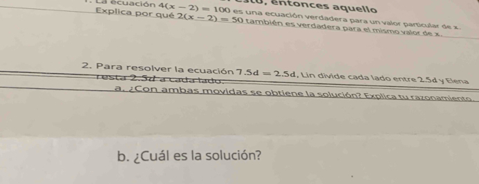 10, entonces aquello 
: La ecuación 4(x-2)=100 es una ecuación verdadera para un valor particular de x. 
Explica por qué 2(x-2)=50 también es verdadera para el mismo valor de x. 
2. Para resolver la ecuación 7.5d=2.5d , Lin divide cada lado entre 2.5d y Elena 
resta 2.57 a cada lado. 
a. ¿Con ambas movidas se obtiene la solución? Explica tu razonamiento. 
b. ¿Cuál es la solución?