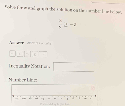 Solve for x and graph the solution on the number line below.
 x/2 ≥ -3
Answer Attempt 1 out of 2
< ≥ or 
Inequality Notation: □   x_1+x_2= □ /□  
Number Line: 
Click and drag to plot line.