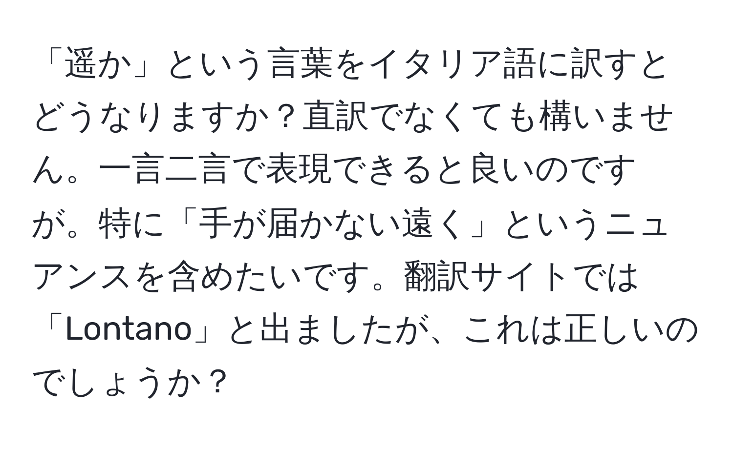 「遥か」という言葉をイタリア語に訳すとどうなりますか？直訳でなくても構いません。一言二言で表現できると良いのですが。特に「手が届かない遠く」というニュアンスを含めたいです。翻訳サイトでは「Lontano」と出ましたが、これは正しいのでしょうか？