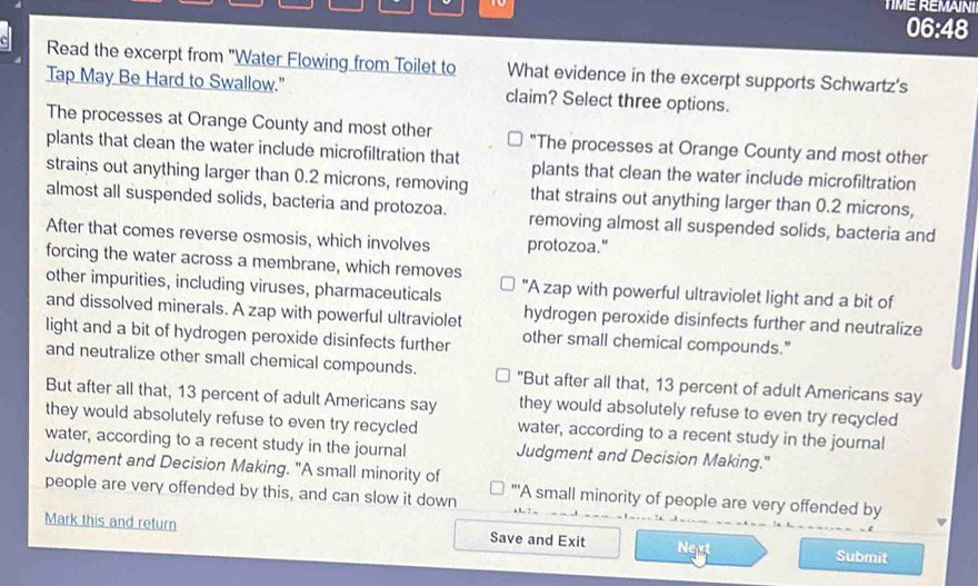 TIME REMAINI
06:48
Read the excerpt from "Water Flowing from Toilet to What evidence in the excerpt supports Schwartz's
Tap May Be Hard to Swallow." claim? Select three options.
The processes at Orange County and most other "The processes at Orange County and most other
plants that clean the water include microfiltration that plants that clean the water include microfiltration
strains out anything larger than 0.2 microns, removing that strains out anything larger than 0.2 microns,
almost all suspended solids, bacteria and protozoa. removing almost all suspended solids, bacteria and
After that comes reverse osmosis, which involves protozoa."
forcing the water across a membrane, which removes
other impurities, including viruses, pharmaceuticals "A zap with powerful ultraviolet light and a bit of
and dissolved minerals. A zap with powerful ultraviolet hydrogen peroxide disinfects further and neutralize
light and a bit of hydrogen peroxide disinfects further other small chemical compounds."
and neutralize other small chemical compounds. "But after all that, 13 percent of adult Americans say
But after all that, 13 percent of adult Americans say they would absolutely refuse to even try recycled
they would absolutely refuse to even try recycled water, according to a recent study in the journal
water, according to a recent study in the journal Judgment and Decision Making."
Judgment and Decision Making. "A small minority of "'A small minority of people are very offended by
people are very offended by this, and can slow it down
Mark this and return Save and Exit Next Submit