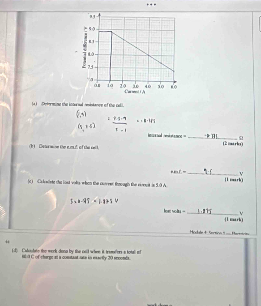 … 
(a) Determine the internal resistance of the cell.
=-0.375
internal resistance =_
Ω
(2 marks) 
(b) Determine the e. m.f. of the cell. 
e. m.f.= _
v
(1 mark) 
(c) Calculate the lost volts when the current through the circuit is 5.0 A. 
lost olts= _
v
(1 mark) 
Madule 4: Section 1 = Plectricitu 
44 
(d) Calculate the work done by the cell when it transfers a total of
80.0 C of charge at a constant rate in exactly 20 seconds.