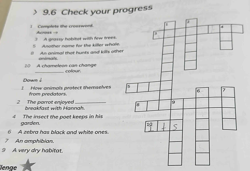 9.6 Check your progress 
1 Complete the crossword. 
Across 
3 A grassy habitat with few trees. 
5 Another name for the killer whale. 
8 An animal that hunts and kills othe 
animals. 
10 A chameleon can change 
_colour. 
Down ↓ 
1 How animals protect themselves 
from predators. 
2 The parrot enjoyed 
breakfast with Hannah. 
4 The insect the poet keeps in his 
garden. 
6 A zebra has black and white ones. 
7 An amphibian. 
9 A very dry habitat. 
lenge