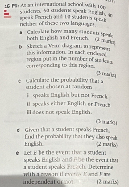 P1: At an international school with 100
students, 60 students speak English, 40
speak French and 10 students speak 
neither of these two languages. 
a Calculate how many students speak 
both English and French. (2 marks) 
b Sketch a Venn diagram to represent 
this information. In each enclosed 
region put in the number of students 
corresponding to this region. 
(3 marks) 
c Calculate the probability that a 
student chosen at random 
i speaks English but not French 
ii speaks either English or French 
iii does not speak English. 
(3 marks) 
d Given that a student speaks French, 
find the probability that they also speak 
English. (2 marks) 
e Let E be the event that a student 
speaks English and F be the event that 
a student speaks Frouch. Determine 
with a reason if evers E and F are 
independent or not. (2 marks)