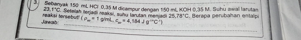 Sebanyak 150 mL HCl . 0,35 M dicampur dengan 150 mL KOH 0,35 M. Suhu awal larutan
23,1°C. Setelah terjadi reaksi, suhu larutan menjadi 
reaksi tersebut! 
_ 
Jawab: (rho _air=1g/mL, c_air=4,184Jg^(-1^circ)C^(-1)) 25,78°C. Berapa perubahan entalpi