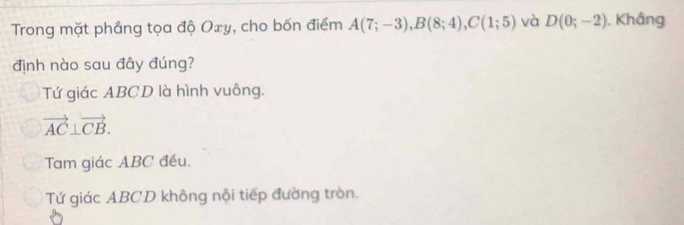 Trong mặt phẳng tọa độ Oxy, cho bốn điểm A(7;-3), B(8;4), C(1;5) và D(0;-2). Khẳng
định nào sau đây đúng?
Tứ giác ABCD là hình vuông.
vector AC⊥ vector CB.
Tam giác ABC đều.
Tứ giác ABCD không nội tiếp đường tròn,