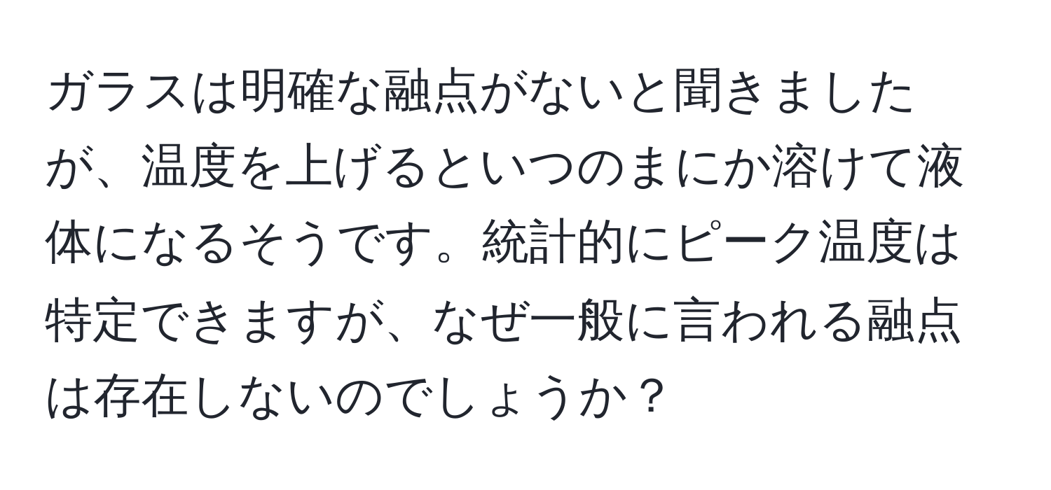 ガラスは明確な融点がないと聞きましたが、温度を上げるといつのまにか溶けて液体になるそうです。統計的にピーク温度は特定できますが、なぜ一般に言われる融点は存在しないのでしょうか？