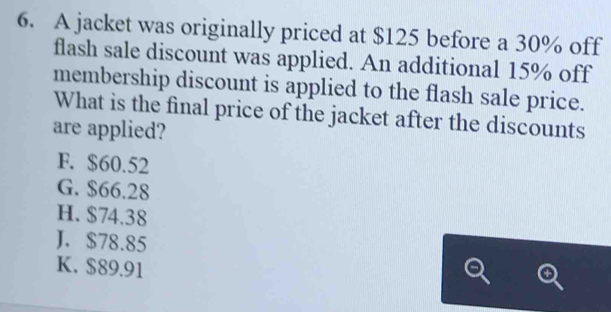 A jacket was originally priced at $125 before a 30% off
flash sale discount was applied. An additional 15% off
membership discount is applied to the flash sale price.
What is the final price of the jacket after the discounts
are applied?
F. $60.52
G. $66.28
H. $74.38
J. $78.85
K. $89.91