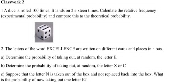 Classwork 2 
1 A dice is rolled 100 times. It lands on 2 sixteen times. Calculate the relative frequency 
(experimental probability) and compare this to the theoretical probability. 
2. The letters of the word EXCELLENCE are written on different cards and places in a box. 
a) Determine the probability of taking out, at random, the letter E. 
b) Determine the probability of taking out, at random, the letter X or C
c) Suppose that the letter N is taken out of the box and not replaced back into the box. What 
is the probability of now taking out one letter E?