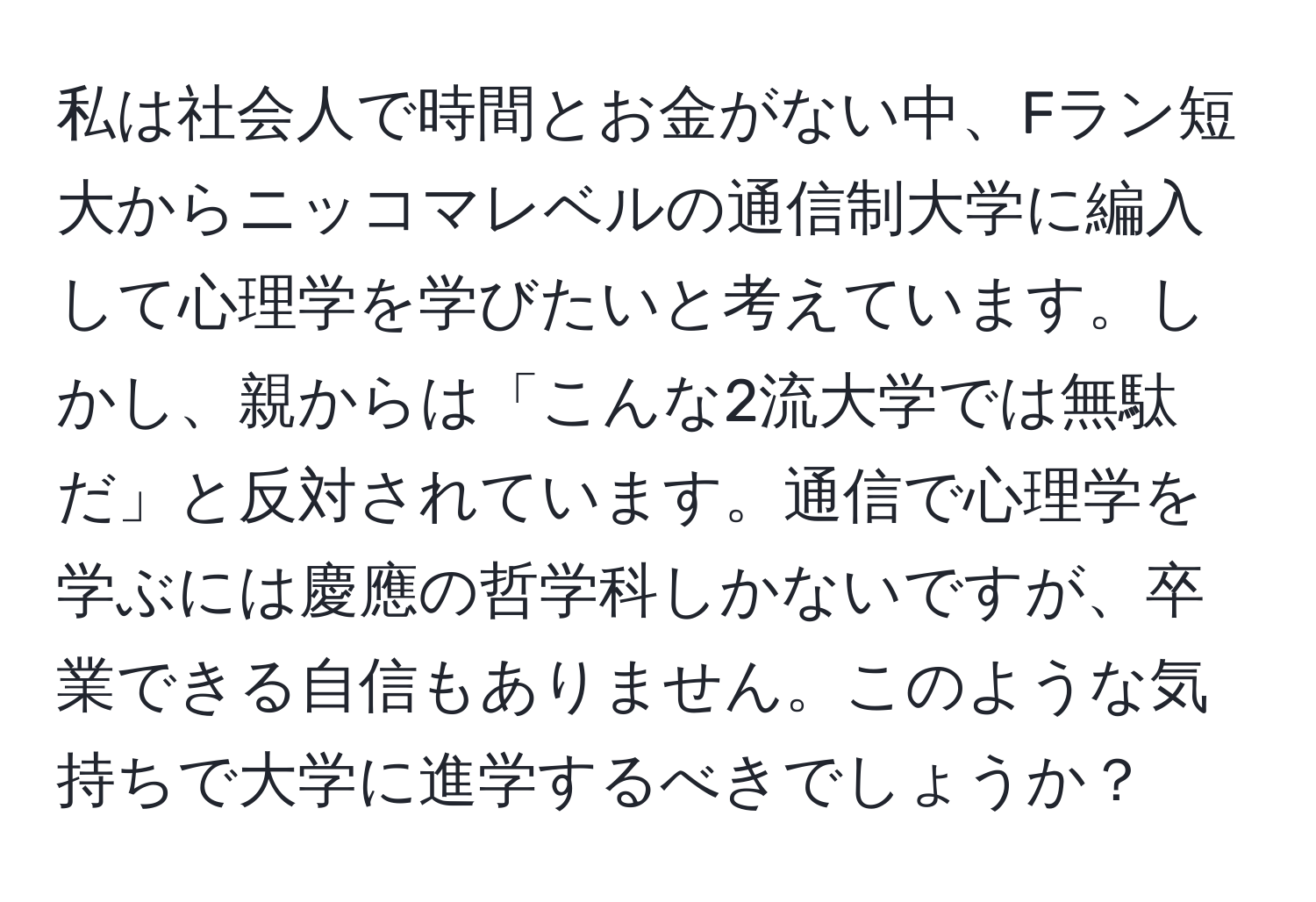 私は社会人で時間とお金がない中、Fラン短大からニッコマレベルの通信制大学に編入して心理学を学びたいと考えています。しかし、親からは「こんな2流大学では無駄だ」と反対されています。通信で心理学を学ぶには慶應の哲学科しかないですが、卒業できる自信もありません。このような気持ちで大学に進学するべきでしょうか？