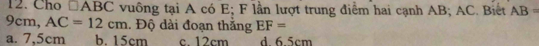 Cho □ ABC vuông tại A có E; F lần lượt trung điểm hai cạnh AB; AC. Biết AB=
9cm, AC=12cm. Độ dài đoạn thắng EF=
a. 7,5cm b. 15cm c. 12cm d. 6.5cm