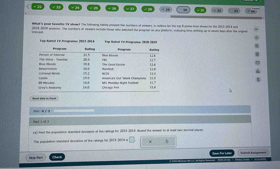 √ 22 23 24 25 √26 √ 27 28 29 30 31 32 33 34 Españor 
What's your favorite TV show? The following tables present the numbers of viewers, in millons for the top 8 prime-time shows for the 2013-2014 and 
2018-2019 seasons. The numbers of viewers include those who watched the program on any platform, including time-shifting up to seven days after the original 
telecast. 
Top Rated TV Programs: 2013-2014 Top Rated TV Programs: 2018-2019 
Send data to Excel 
Part: 0 / 3 
Part 1 of 3 
(a) Find the population standard deviation of the ratings for 2013-2014. Round the answer to at least two decimal places 
The population standard deviation of the ratings for 2013-2014 is □. × 5 
Save For Later Submit Assignment 
Skip Part Check 
1 2022 McGraw Hill LLC. All Rights Reserved. Terms of Use | Privacy Centin | Accomblity