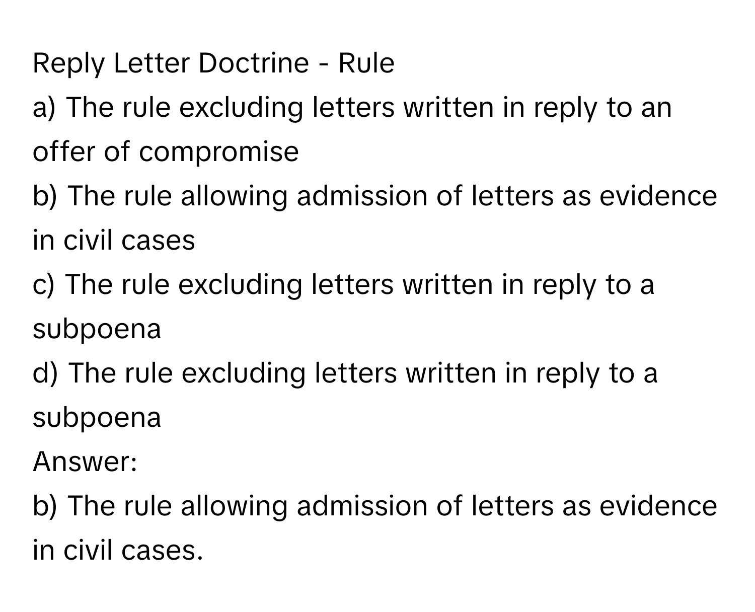 Reply Letter Doctrine - Rule

a) The rule excluding letters written in reply to an offer of compromise
b) The rule allowing admission of letters as evidence in civil cases
c) The rule excluding letters written in reply to a subpoena
d) The rule excluding letters written in reply to a subpoena
Answer: 
b) The rule allowing admission of letters as evidence in civil cases.