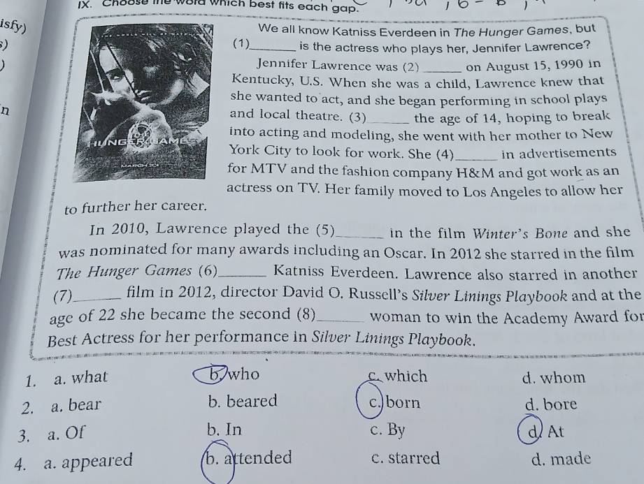 Choose the word which best fits each gap.
isfy)
We all know Katniss Everdeen in The Hunger Games, but
) (1)_ is the actress who plays her, Jennifer Lawrence?

Jennifer Lawrence was (2) _on August 15, 1990 in
Kentucky, U.S. When she was a child, Lawrence knew that
she wanted to act, and she began performing in school plays
n
and local theatre. (3)_ the age of 14, hoping to break
into acting and modeling, she went with her mother to New
York City to look for work. She (4)_ in advertisements
for MTV and the fashion company H&M and got work as an
actress on TV. Her family moved to Los Angeles to allow her
to further her career.
In 2010, Lawrence played the (5)_ in the film Winter's Bone and she
was nominated for many awards including an Oscar. In 2012 she starred in the film
The Hunger Games (6)_ Katniss Everdeen. Lawrence also starred in another
(7)_ film in 2012, director David O. Russell’s Silver Linings Playbook and at the
age of 22 she became the second (8) _ woman to win the Academy Award fo
Best Actress for her performance in Silver Linings Playbook.
b, who
1. a. what c which d. whom
2. a. bear b. beared c.)born d. bore
b. In
3. a. Of c. By d At
4. a. appeared b. attended c. starred d. made