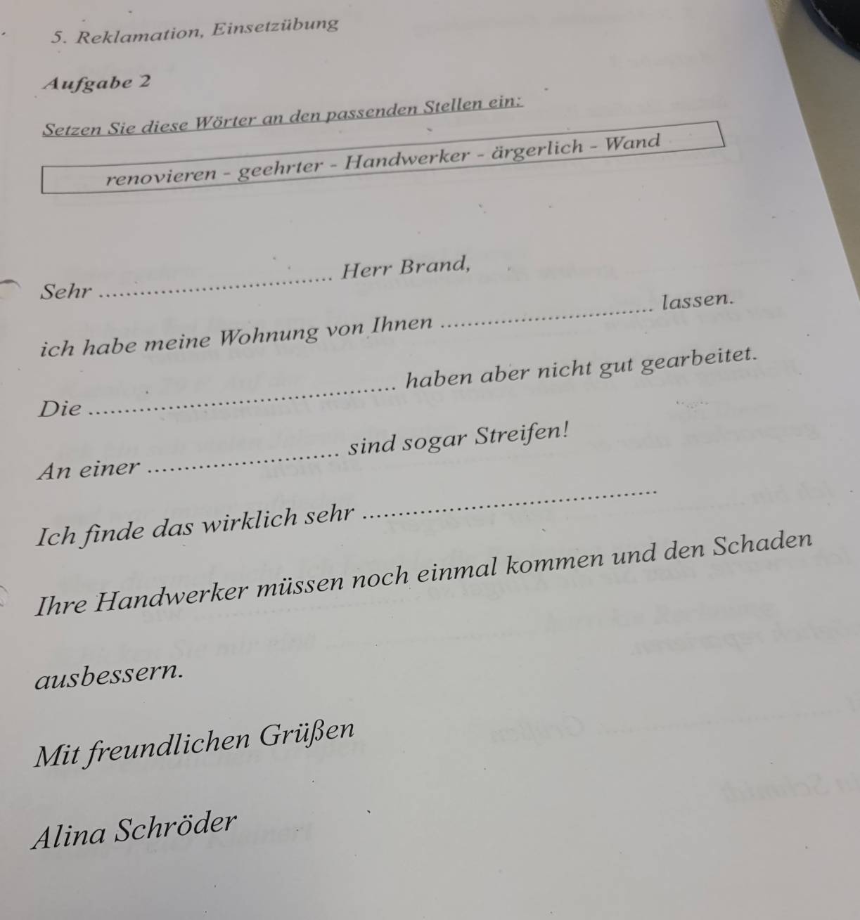 Reklamation, Einsetzübung 
Aufgabe 2 
Setzen Sie diese Wörter an den passenden Stellen ein: 
renovieren - geehrter - Handwerker - ärgerlich - Wand 
_ 
Herr Brand, 
Sehr 
lassen. 
ich habe meine Wohnung von Ihnen 
_ 
_ 
haben aber nicht gut gearbeitet. 
Die 
_ 
An einer _sind sogar Streifen! 
Ich finde das wirklich sehr 
Ihre Handwerker müssen noch einmal kommen und den Schaden 
ausbessern. 
Mit freundlichen Grüßen 
Alina Schröder