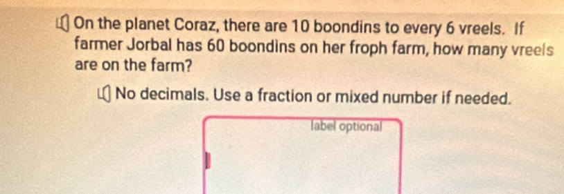 On the planet Coraz, there are 10 boondins to every 6 vreels. If 
farmer Jorbal has 60 boondins on her froph farm, how many vreels 
are on the farm? 
No decimals. Use a fraction or mixed number if needed. 
label optional