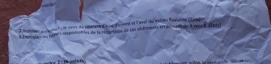 ontrôle 
2.Indiquer sur e 0oc3 : le sens du courant d'eau, l'amont et l'aval du milieu fluviatile (2pts) 
3. Expliquer les fxtus responsables de la répartition de ces sédiments en passant de A vers B (2pts) 
rice 2 : (8 points) ent selon le protocols décrie