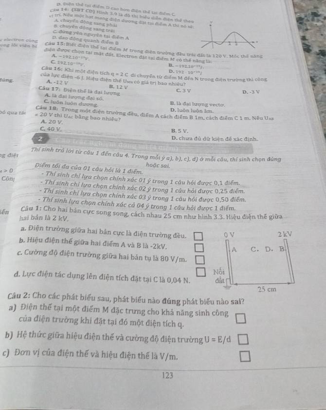 p. Điện thể tại điểm D cao bơn diện thể tai điểm C.
Cầu 14: (SBT CD) Hình 3,9 là đồ thị biểu diễn điện thể the
trí. Nếu một hạt mang điện dương đặt tại điểm A thì nô sẽ
A. chuyển động sang phải
B. chuyển động sang trải
C đứng yên nguyên tại điểm A
D. đao động quanh điểm B
c electron cùng
ong lỗi viên bị Cầu 15: Biết điện thể tại điểm M trong diện trường đầu trải đất là 120 V. Mộc thế năng
điện được chọn tại mặt đất. Electron đặt tại điểm M có thể năng là:
A. -192.10^(-2.9)y
C 192.10^(-18)V.
B. -192.10^(-23)I
D. 192-10^(-19)J
Câu 16: Khi một điện tích q=2C di chuyển từ điểm M đến N trong điện trường thì công
của lực điện -6 J. Hiệu điện thể Uuy có giả trị bao nhiêu?
fúng A. -12 V B. 12 V C. 3 V D. -3 V
Câu 17: Điện thể là đai lượng
A. là đại lượng đại số,
C. luôn luôn dương B. là đại lượng vecto.
D. luôn luôn âm.
Câu 18: Trong một điện trường đều, điểm A cách điểm B 1m, cách điểm C 1 m. Nếu Uas
bó qua tái # 20 V thi Uự bằng bao nhiêu?
A. 20 V.
C. 40 V. B. 5 V.
2 D. chưa đủ dữ kiện đề xác định.
Thí sinh trả lời từ câu 1 đến câu 4. Trong mỗi ý a), b), c), d) ở mỗi câu, thí sinh chọn đủng
g điệt
hoặc sai.
Điểm tối đa của 01 câu hỏi là 1 điểm.
a>0 - Thí sinh chỉ lựa chọn chính xác 01 ý trong 1 cầu hỏi được 0,1 điểm.
Cônj - Thí sinh chỉ lưa chọn chính xác 02 ý trong 1 câu hỏi được 0,25 điểm.
- Thí sinh chỉ lựa chọn chính xác 03 ý trong 1 câu hỏi được 0,50 điểm.
- Thí sinh lựa chọn chính xác cả 04 ý trong 1 câu hỏi được 1 điểm.
iền  Câu 1: Cho hai bản cực song song, cách nhau 25 cm như hình 3.3. Hiệu điện thế giữa
hai bản là 2 kV.
a. Điện trường giữa hai bản cực là điện trường đều.
b. Hiệu điện thế giữa hai điểm A và B là -2kV.
c. Cường độ điện trường giữa hai bản tụ là 80 V/m.
d. Lực điện tác dụng lên điện tích đặt tại C là 0,04 N. 
Câu 2: Cho các phát biểu sau, phát biểu nào đúng phát biểu nào sai?
a) Điện thể tại một điểm M đặc trưng cho khả năng sinh công
của điện trường khi đặt tại đó một điện tích q.
b) Hệ thức giữa hiệu điện thế và cường độ điện trường U=E/d
c) Đơn vị của điện thế và hiệu điện thế là V/m.
123