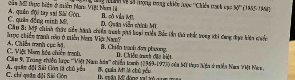 Lung tăng nhành về số lượng trong chiến lược “Chiến tranh cục bộ” (1965-1968)
của Mĩ thực hiện ở miền Nam Việt Nam là
A. quân đội tay sai Sài Gòn. B. cố vấn Mĩ.
C. quân đồng minh Mĩ. D. Quân viễn chính Mĩ.
Câu 8: Mỹ chính thức tiến hành chiến tranh phá hoại miền Bắc lần thứ nhất trong khi đang thực hiện chiến
lược chiến tranh nào ở miền Nam Việt Nam?
A. Chiến tranh cục bộ. B. Chiến tranh đơn phương.
C. Việt Nam hóa chiến tranh. D. Chiến tranh đặc biệt.
Câu 9. Trong chiến lược “Việt Nam hóa” chiến tranh (1969-1973) của Mĩ thực hiện ở miền Nam Việt Nam,
A. quân đội Sài Gòn là chủ yếu B. quân Mĩ là chủ yếu
C. chỉ quân đội Sải Gòn D. quân Mĩ đóng vai trò quan trọn