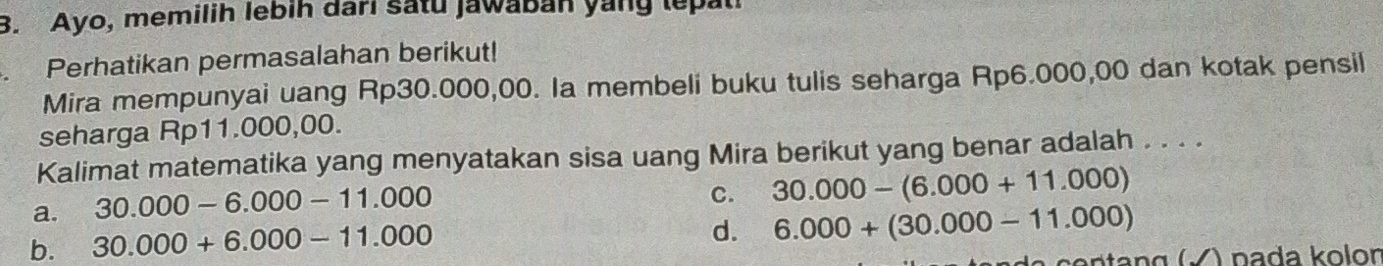 Ayo, memilih lebih dari satu jawaban yang lepati
Perhatikan permasalahan berikut!
Mira mempunyai uang Rp30.000,00. Ia membeli buku tulis seharga Rp6.000,00 dan kotak pensil
seharga Rp11.000,00.
Kalimat matematika yang menyatakan sisa uang Mira berikut yang benar adalah . . . .
a. 30.000-6.000-11.000
C. 30.000-(6.000+11.000)
b. 30.000+6.000-11.000
d. 6.000+(30.000-11.000)