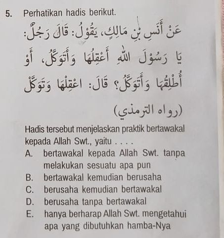 Perhatikan hadis berikut.
L J6 J A L
3i .j&,g |qize| i| j zis b
Jsó; 【ize| : jú .ss; Lálii
(Siololg)
Hadis tersebut menjelaskan praktik bertawakal
kepada Allah Swt., yaitu . . . .
A. bertawakal kepada Allah Swt. tanpa
melakukan sesuatu apa pun
B. bertawakal kemudian berusaha
C. berusaha kemudian bertawakal
D. berusaha tanpa bertawakal
E. hanya berharap Allah Swt. mengetahui
apa yang dibutuhkan hamba-Nya