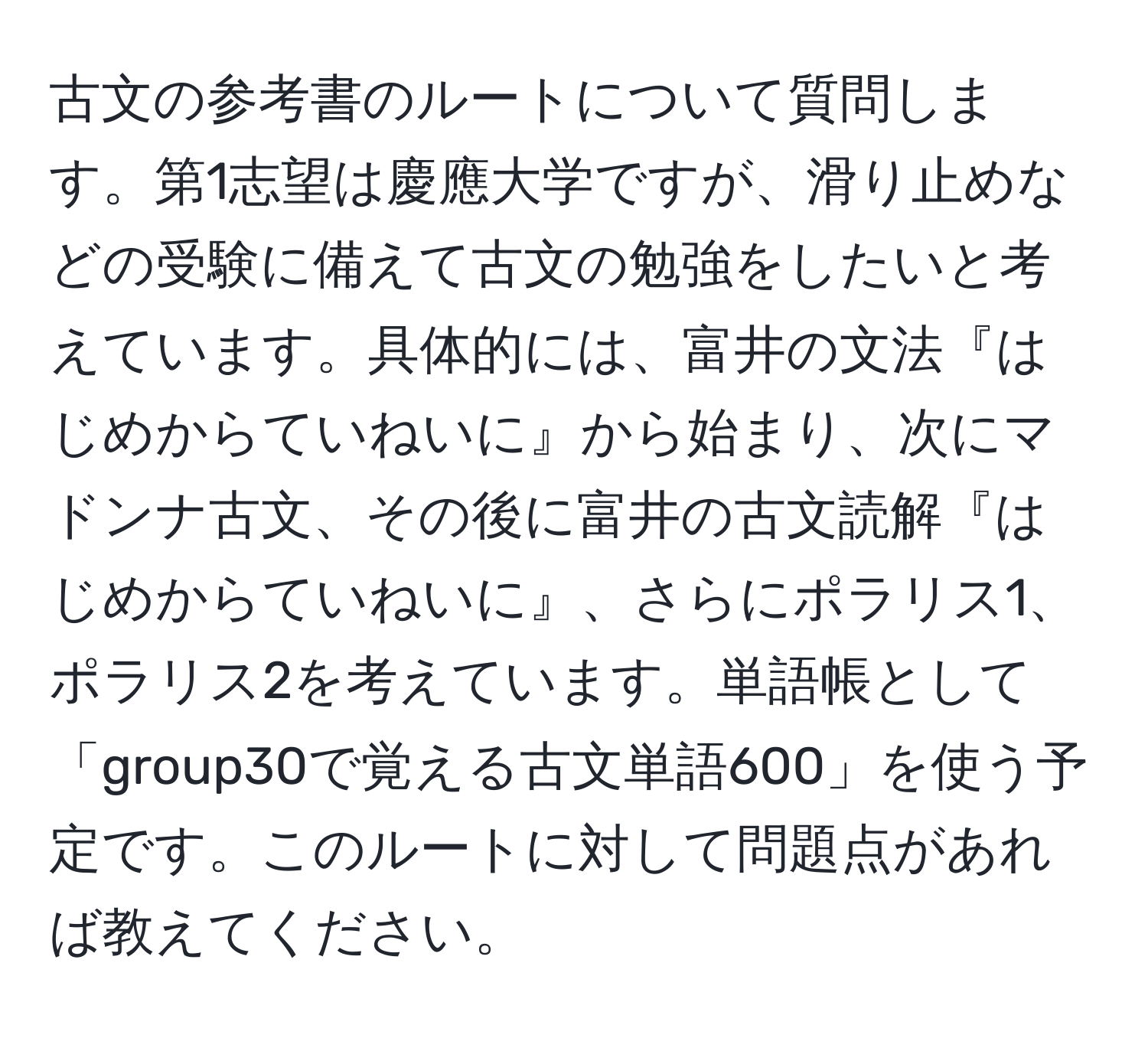 古文の参考書のルートについて質問します。第1志望は慶應大学ですが、滑り止めなどの受験に備えて古文の勉強をしたいと考えています。具体的には、富井の文法『はじめからていねいに』から始まり、次にマドンナ古文、その後に富井の古文読解『はじめからていねいに』、さらにポラリス1、ポラリス2を考えています。単語帳として「group30で覚える古文単語600」を使う予定です。このルートに対して問題点があれば教えてください。