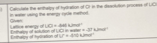 Calculate the enthalpy of hydration of CI in the dissolution process of LiCI 
in water using the energy cycle method. 
Given: 
Lattice energy of LiCl=-846kJmol^(-1)
Enthalpy of solution of LICI in water =-37kJmol^(-1)
Enthalpy of hydration of Li°=-510kJmol^(-1)