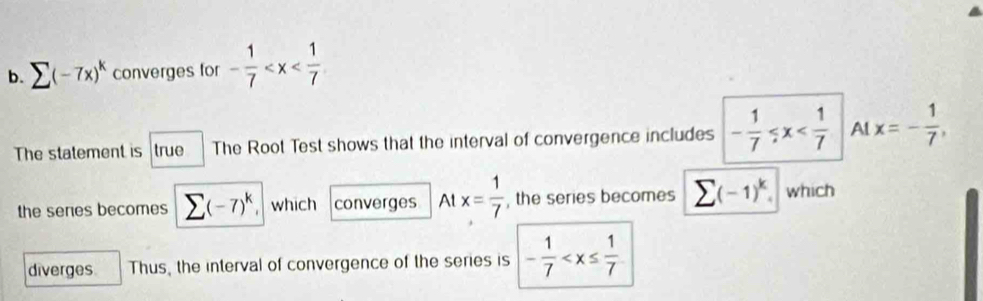 (-7x)^k converges for - 1/7 
The statement is true The Root Test shows that the interval of convergence includes - 1/7  Al x=- 1/7 , 
the seres becomes sumlimits (-7)^k. which converges At x= 1/7  , the series becomes sumlimits (-1)^k which 
diverges Thus, the interval of convergence of the series is - 1/7 