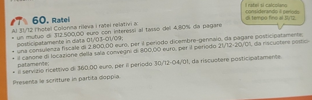 ratei si calcolano 
considerando il periodo 
a 60. Ratei di tempo fino al 31/12. 
Al 31/12 l’hotel Colonna rileva i ratei relativi a: 
un mutuo di 312.500,00 euro con interessi al tasso del 4,80% da pagare 
posticipatamente in data 01/03-01/09; 
una consulenza fiscale di 2.800,00 euro, per il periodo dicembre-gennaio, da pagare posticipatamente: 
il canone di locazione della sala convegni di 800,00 euro, per il periodo 21/12-20/01, da riscuotere postici- 
il servizio ricettivo di 360,00 euro, per il periodo 30/12-04/01, da riscuotere posticipatamente. 
patamente; 
Presenta le scritture in partita doppia.