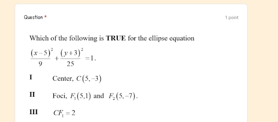 Question * 1 point
Which of the following is TRUE for the ellipse equation
frac (x-5)^29+frac (y+3)^225=1.
I Center, C(5,-3)
Ⅱ Foci, F_1(5,1) and F_2(5,-7).
III CF_1=2