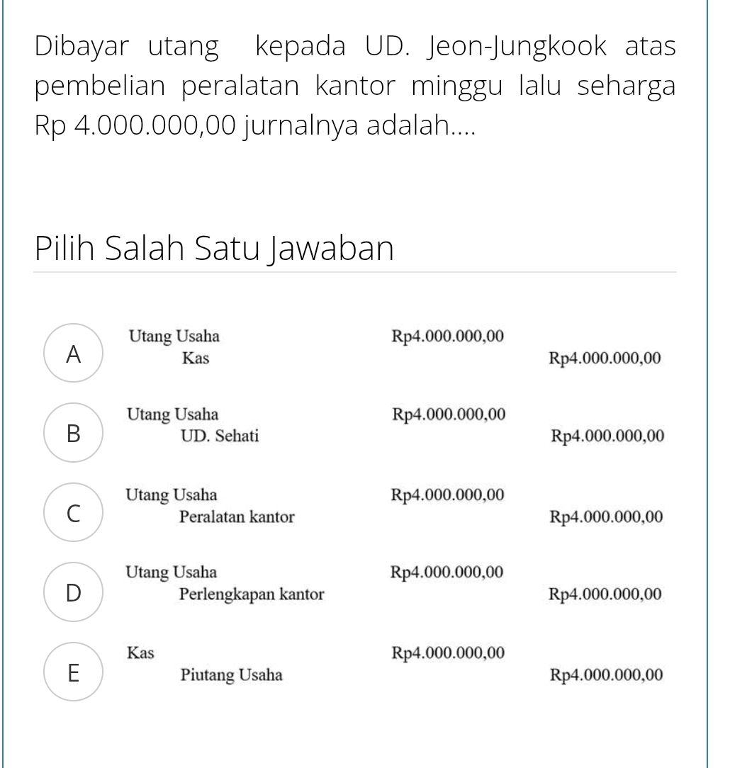 Dibayar utang kepada UD. Jeon-Jungkook atas
pembelian peralatan kantor minggu lalu seharga
Rp 4.000.000,00 jurnalnya adalah....
Pilih Salah Satu Jawaban
Utang Usaha Rp4.000.000,00
A Rp4.000.000,00
Kas
Utang Usaha Rp4.000.000,00
B Rp4.000.000,00
UD. Sehati
Utang Usaha Rp4.000.000,00
C
Peralatan kantor Rp4.000.000,00
Utang Usaha Rp4.000.000,00
D Perlengkapan kantor Rp4.000.000,00
Kas Rp4.000.000,00
E Piutang Usaha Rp4.000.000,00