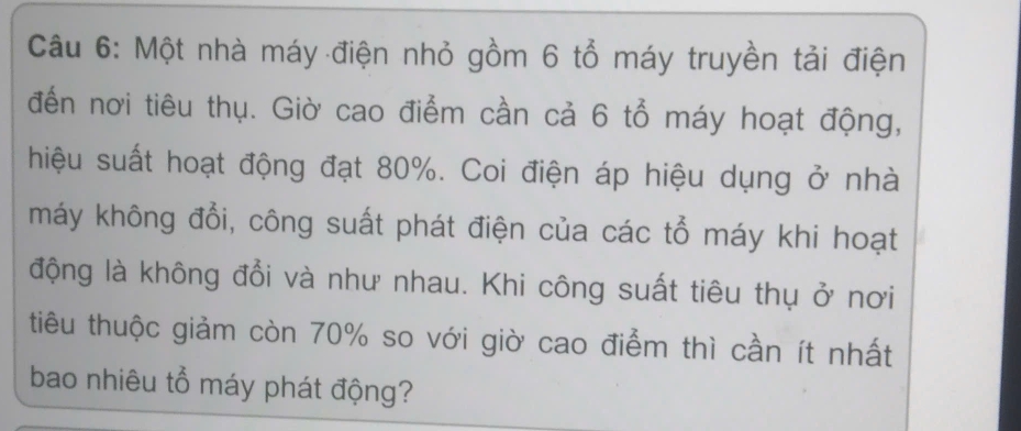 Một nhà máy điện nhỏ gồm 6 tổ máy truyền tải điện 
đến nơi tiêu thụ. Giờ cao điểm cần cả 6 tổ máy hoạt động, 
hiệu suất hoạt động đạt 80%. Coi điện áp hiệu dụng ở nhà 
máy không đổi, công suất phát điện của các tổ máy khi hoạt 
động là không đổi và như nhau. Khi công suất tiêu thụ ở nơi 
tiêu thuộc giảm còn 70% so với giờ cao điểm thì cần ít nhất 
bao nhiêu tổ máy phát động?