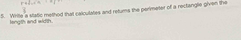 Write a static method that calculates and returns the perimeter of a rectangle given the 
length and width.