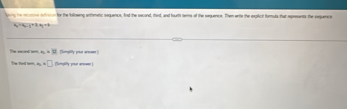 Using the recursive definition for the following arithmetic sequence, find the second, third, and fourth terms of the sequence. Then write the explicit formula that represents the sequence
a_n=a_n-1+3, a_1=9
The secand term, a_2 overline 12. (Simplify your answer) 
The third term, a_3 s □ (Simplify your answer)