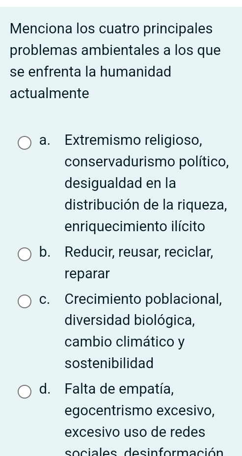 Menciona los cuatro principales
problemas ambientales a los que
se enfrenta la humanidad
actualmente
a. Extremismo religioso,
conservadurismo político,
desigualdad en la
distribución de la riqueza,
enriquecimiento ilícito
b. Reducir, reusar, reciclar,
reparar
c. Crecimiento poblacional,
diversidad biológica,
cambio climático y
sostenibilidad
d. Falta de empatía,
egocentrismo excesivo,
excesivo uso de redes
sociales desinformación