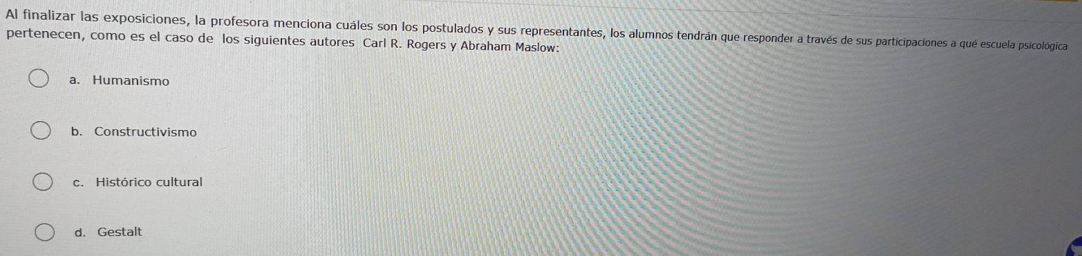 Al finalizar las exposiciones, la profesora menciona cuáles son los postulados y sus representantes, los alumnos tendrán que responder a través de sus participaciones a qué escuela psicológica
pertenecen, como es el caso de los siguientes autores Carl R. Rogers y Abraham Maslow:
a. Humanismo
b. Constructivismo
c. Histórico cultural
d. Gestalt