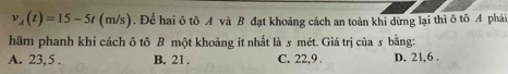 v_A(t)=15-5t(m/s). Để hai ô tô A và B đạt khoảng cách an toàn khi dừng lại thì ô tô A phải
hãm phanh khi cách ô tô B một khoảng ít nhất là s mét. Giá trị của s bằng:
A. 23, 5. B. 21. C. 22, 9. D. 21, 6.