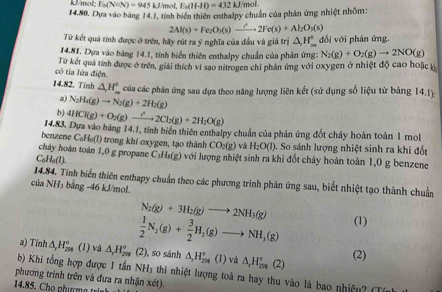 kJ/mol; E_b(Nequiv N)=945kJ/mol,E_b(H-H)=432kJ/mol.
14.80. Dựa vào bảng 14.1, tính biến thiên enthalpy chuẩn của phản ứng nhiệt nhôm:
2Al(s)+Fe_2O_3(s)xrightarrow i^82Fe(s)+Al_2O_3(s)
Từ kết quả tính được ở trên, hãy rút ra ý nghĩa của dấu và giá trị △ _rH_(200)^0 đối với phản ứng.
14.81. Dựa vào bảng 14.1, tính biến thiên enthalpy chuẩn của phản ứng: N_2(g)+O_2(g)to 2NO(g)
Từ kết quả tính được ở trên, giải thích vì sao nitrogen chỉ phản ứng với oxygen ở nhiệt độ cao hoặc kh
có tia lửa điện.
14.82. Tính △ _rH_(su)^0^(θ) của các phản ứng sau dựa theo năng lượng liên kết (sử dụng số liệu từ bảng 14.1):
a) N_2H_4(g)to N_2(g)+2H_2(g)
b) 4HCl(g)+O_2(g)xrightarrow f°2Cl_2(g)+2H_2O(g)
14.83. Dựa vào bảng 14.1, tính biến thiên enthalpy chuẩn của phản ứng đốt cháy hoàn toàn 1 mol
benzene C₆H₆(l) trong khí oxygen, tạo thành CO_2(g) và H_2O(l) So sánh lượng nhiệt sinh ra khi đốt
cháy hoàn toàn 1,0 g propane C_3H_8(g) lvới lượng nhiệt sinh ra khi đốt cháy hoàn toàn 1,0 g benzene
C_6H_6(l).
14.84. Tính biến thiên enthapy chuẩn theo các phương trình phản ứng sau, biết nhiệt tạo thành chuẩn
ciaNH_3 bằng -46 kJ/mol.
N_2(g)+3H_2(g)to 2NH_3(g)
 1/2 N_2(g)+ 3/2 H_2(g)to NH_3(g)
(1)
a) Tính △ _rH_(298)° (1) và △ _rH_(298)° (2), so sánh △ _rH_(298)° (1) và △ _rH_(298)°(2)
(2)
b) Khi tổng hợp được 1 tấn NH_3
phương trình trên và đưa ra nhận xét). thì nhiệt lượng toả ra hay thu vào là bao nhiệu? (Tín)
14.85. Cho phượng trìn