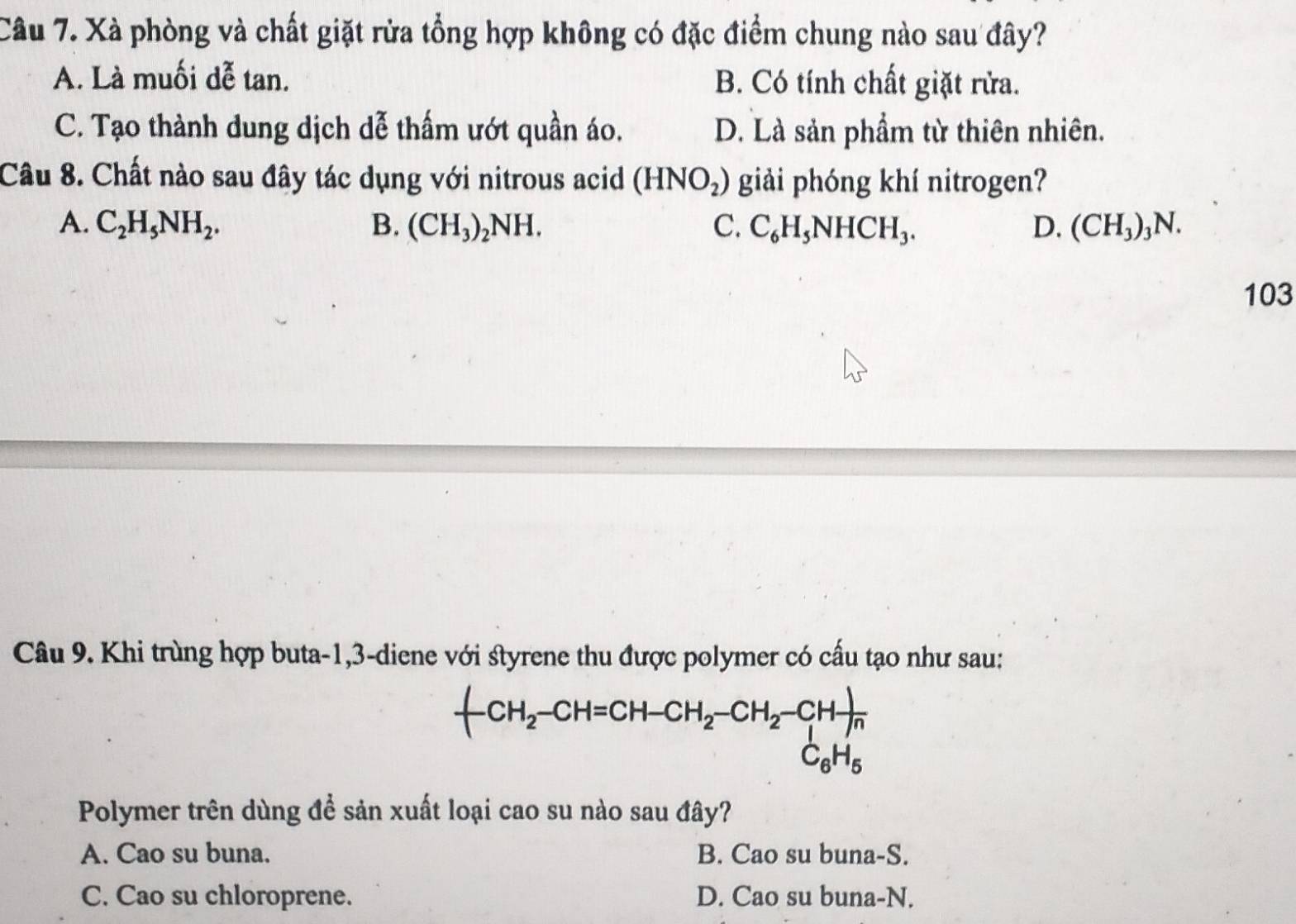 Xà phòng và chất giặt rửa tổng hợp không có đặc điểm chung nào sau đây?
A. Là muối dễ tan. B. Có tính chất giặt rửa.
C. Tạo thành dung dịch dễ thấm ướt quần áo. D. Là sản phẩm từ thiên nhiên.
Câu 8. Chất nào sau đây tác dụng với nitrous acid (HNO_2) giải phóng khí nitrogen?
A. C_2H_5NH_2. B. (CH_3)_2NH. C. C_6H_5NHCH_3. D. (CH_3) 3N.
103
Câu 9. Khi trùng hợp buta -1, 3 -diene với styrene thu được polymer có cấu tạo như sau:
-CH_2-CH=CH-CH_2-CH_2-CH-)
C_6H_5
Polymer trên dùng để sản xuất loại cao su nào sau đây?
A. Cao su buna. B. Cao su buna-S.
C. Cao su chloroprene. D. Cao su buna-N.