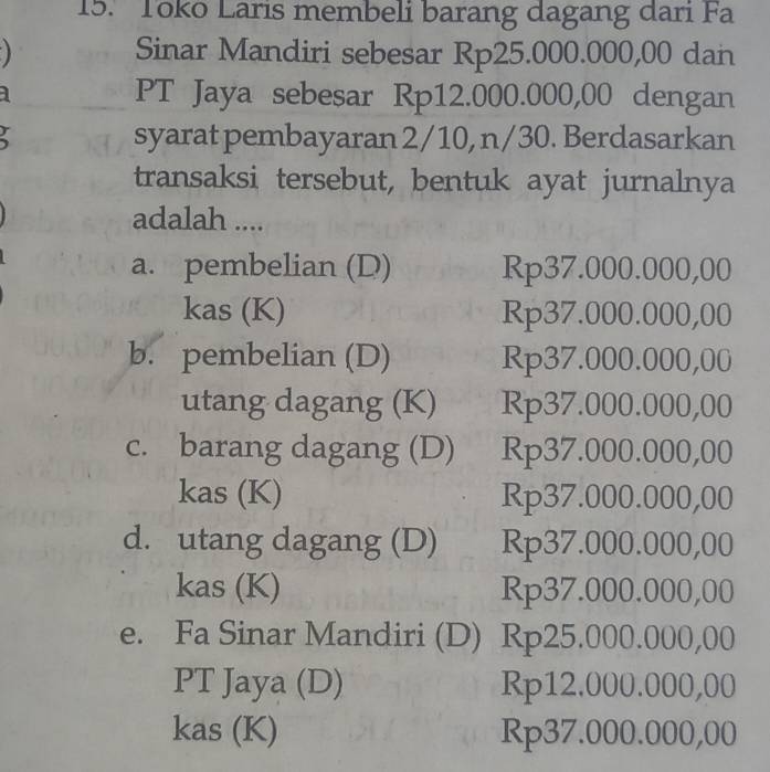 Toko Laris membeli barang dagang dari Fa
Sinar Mandiri sebesar Rp25.000.000,00 dan
] PT Jaya sebesar Rp12.000.000,00 dengan
r
syarat pembayaran 2/10, n/30. Berdasarkan
transaksi tersebut, bentuk ayat jurnalnya
adalah ....
a. pembelian (D) Rp37.000.000,00
kas (K) Rp37.000.000,00
b. pembelian (D) Rp37.000.000,00
utang dagang (K) Rp37.000.000,00
c. barang dagang (D) Rp37.000.000,00
kas (K) Rp37.000.000,00
d. utang dagang (D) Rp37.000.000,00
kas (K) Rp37.000.000,00
e. Fa Sinar Mandiri (D) Rp25.000.000,00
PT Jaya (D) Rp12.000.000,00
kas (K) Rp37.000.000,00