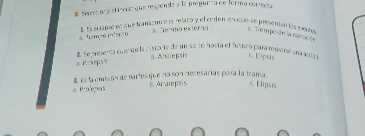 Selecciona el inciso que responde a la pregunta de forma correcta:
E Es el lapso en que transcurre el relato y el orden en que se presentan los eventos.
a. Tiempo interno #. Tiempo externo e. Tiempo de la narración
Se presenta cuando la historia da un salto hacia el futuro para mostrar una acción,
a. Prolepsis b Analepsis
c. Elipsis
Es la omisión de partes que no son necesarías para la trama.
a. Prolepsis Analepsis
c. Elipsis