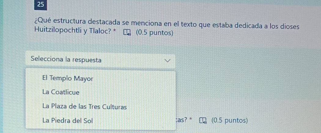 25
¿Qué estructura destacada se menciona en el texto que estaba dedicada a los dioses
Huitzilopochtli y Tlaloc? * (0.5 puntos)
Selecciona la respuesta
El Templo Mayor
La Coatlicue
La Plaza de las Tres Culturas
La Piedra del Sol cas? * (0.5 puntos)
