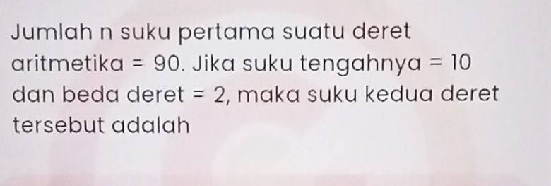 Jumlah n suku pertama suatu deret 
aritmetika =90. Jika suku tengahny a=10
dan beda deret =2 , maka suku kedua deret 
tersebut adalah