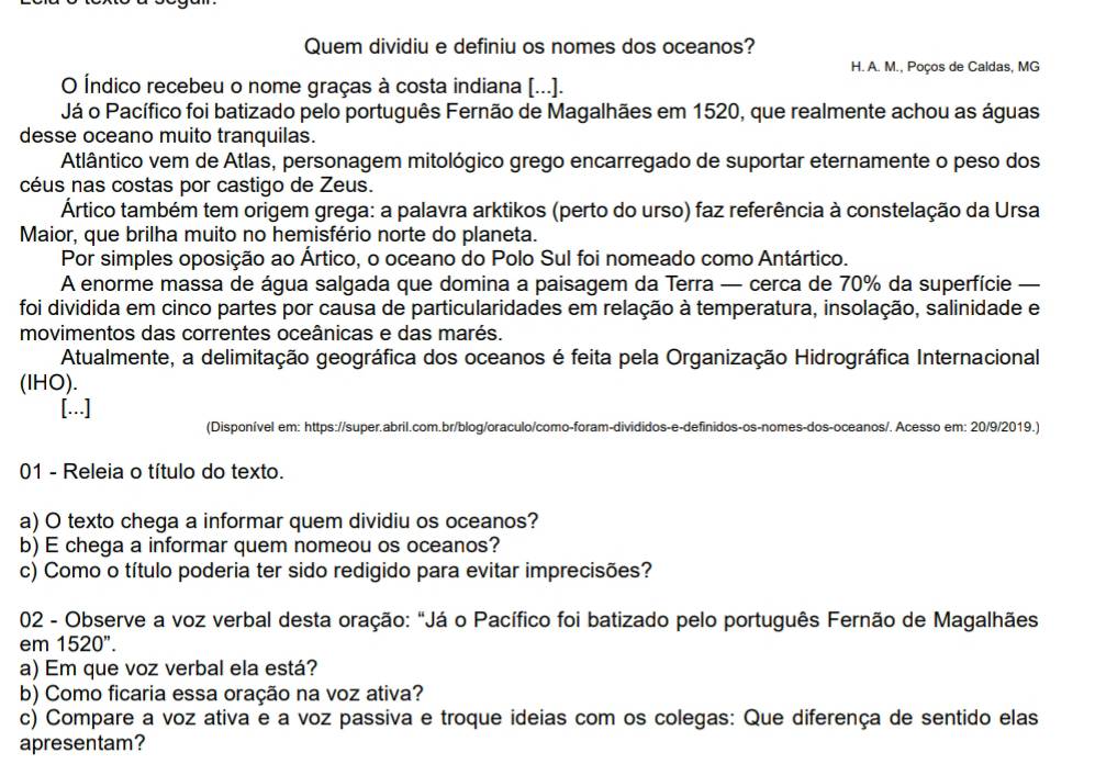 Quem dividiu e definiu os nomes dos oceanos?
H. A. M., Poços de Caldas, MG
O Índico recebeu o nome graças à costa indiana [...].
Já o Pacífico foi batizado pelo português Fernão de Magalhães em 1520, que realmente achou as águas
desse oceano muito tranquilas.
Atlântico vem de Atlas, personagem mitológico grego encarregado de suportar eternamente o peso dos
céus nas costas por castigo de Zeus.
Ártico também tem origem grega: a palavra arktikos (perto do urso) faz referência à constelação da Ursa
Maior, que brilha muito no hemisfério norte do planeta.
Por simples oposição ao Ártico, o oceano do Polo Sul foi nomeado como Antártico.
A enorme massa de água salgada que domina a paisagem da Terra — cerca de 70% da superfície —
foi dividida em cinco partes por causa de particularidades em relação à temperatura, insolação, salinidade e
movimentos das correntes oceânicas e das marés.
Atualmente, a delimitação geográfica dos oceanos é feita pela Organização Hidrográfica Internacional
(IHO).
[...]
(Disponível em: https://super.abril.com.br/blog/oraculo/como-foram-divididos-e-definidos-os-nomes-dos-oceanos/. Acesso em: 20/9/2019.)
01 - Releia o título do texto.
a) O texto chega a informar quem dividiu os oceanos?
b) E chega a informar quem nomeou os oceanos?
c) Como o título poderia ter sido redigido para evitar imprecisões?
02 - Observe a voz verbal desta oração: "Já o Pacífico foi batizado pelo português Fernão de Magalhães
em 1520''.
a) Em que voz verbal ela está?
b) Como ficaria essa oração na voz ativa?
c) Compare a voz ativa e a voz passiva e troque ideias com os colegas: Que diferença de sentido elas
apresentam?