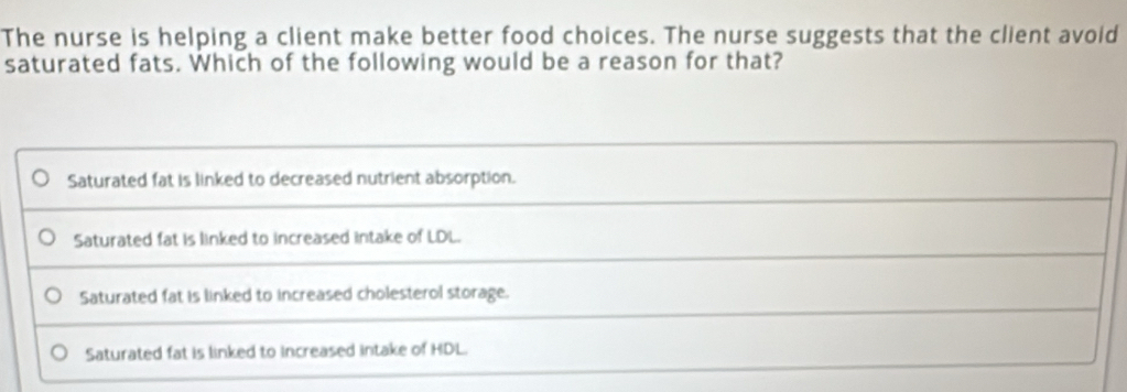 The nurse is helping a client make better food choices. The nurse suggests that the client avoid
saturated fats. Which of the following would be a reason for that?
Saturated fat is linked to decreased nutrient absorption.
Saturated fat is linked to increased intake of LDL.
Saturated fat is linked to increased cholesterol storage.
Saturated fat is linked to increased intake of HDL.