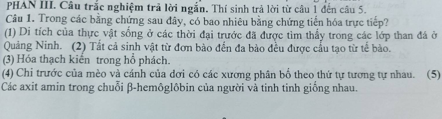 PHÁN III. Câu trắc nghiệm trả lời ngắn. Thí sinh trả lời từ câu 1 đến câu 5.
Câu 1. Trong các bằng chứng sau đây, có bao nhiêu bằng chứng tiến hóa trực tiếp?
(1) Di tích của thực vật sống ở các thời đại trước đã được tìm thấy trong các lớp than đá ở
Quảng Ninh. (2) Tất cả sinh vật từ đơn bào đến đa bào đều được cấu tạo từ tế bào.
(3) Hóa thạch kiến trong hổ phách.
(4) Chi trước của mèo và cánh của dơi có các xương phân bố theo thứ tự tương tự nhau. (5)
Các axit amin trong chuỗi β-hemôglôbin của người và tinh tinh giống nhau.