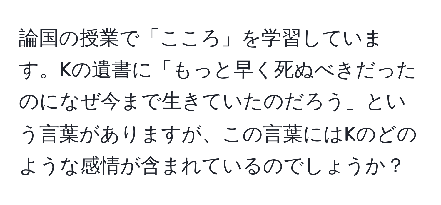 論国の授業で「こころ」を学習しています。Kの遺書に「もっと早く死ぬべきだったのになぜ今まで生きていたのだろう」という言葉がありますが、この言葉にはKのどのような感情が含まれているのでしょうか？